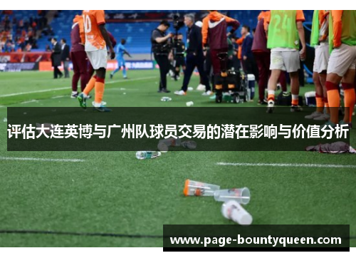评估大连英博与广州队球员交易的潜在影响与价值分析 评估大连英博与广州队球员交易的潜在影响与价值分析