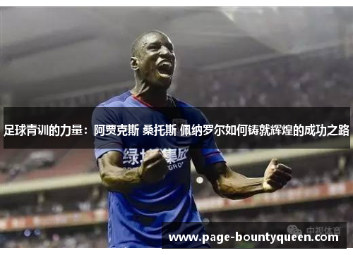 足球青训的力量:阿贾克斯 桑托斯 佩纳罗尔如何铸就辉煌的成功之路 足球青训的力量:阿贾克斯 桑托斯 佩纳罗尔如何铸就辉煌的成功之路