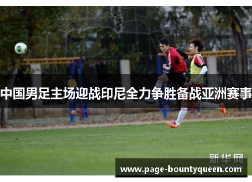中国男足主场迎战印尼全力争胜备战亚洲赛事 中国男足主场迎战印尼全力争胜备战亚洲赛事