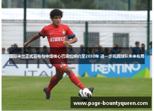 国际米兰正式宣布与中场核心巴雷拉续约至2030年 进一步巩固球队未来布局